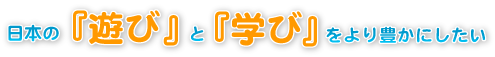 日本の「遊び」と「学び」をより豊にしたい